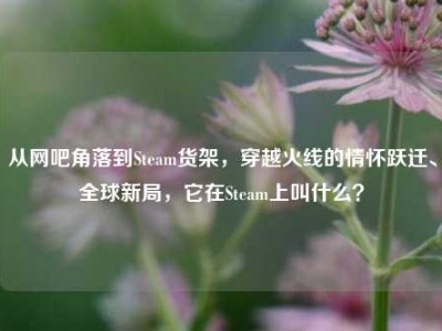 从网吧角落到Steam货架，穿越火线的情怀跃迁、全球新局，它在Steam上叫什么？