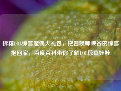 拆箱LOL惊喜魔偶大礼包，把召唤师峡谷的惊喜抱回家，百度百科带你了解LOL惊喜娃娃