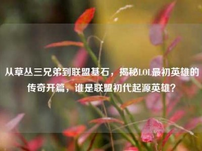 从草丛三兄弟到联盟基石，揭秘LOL最初英雄的传奇开篇，谁是联盟初代起源英雄？