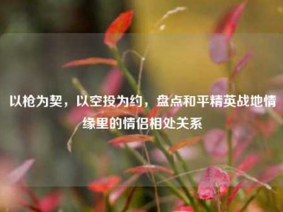 以枪为契，以空投为约，盘点和平精英战地情缘里的情侣相处关系
