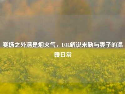 赛场之外满是烟火气，LOL解说米勒与妻子的温暖日常