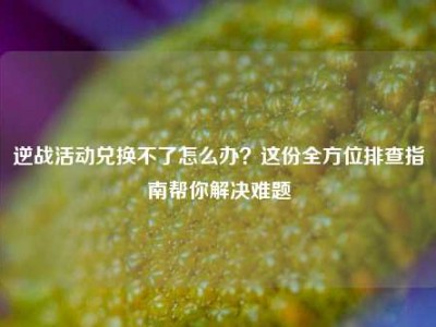 逆战活动兑换不了怎么办？这份全方位排查指南帮你解决难题