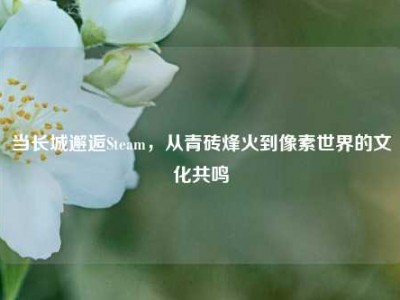 当长城邂逅Steam，从青砖烽火到像素世界的文化共鸣