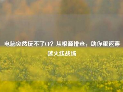 电脑突然玩不了CF？从根源排查，助你重返穿越火线战场