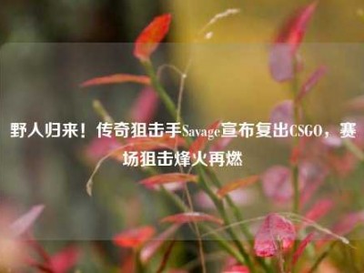 野人归来！传奇狙击手Savage宣布复出CSGO，赛场狙击烽火再燃
