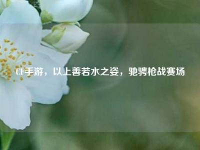CF手游，以上善若水之姿，驰骋枪战赛场