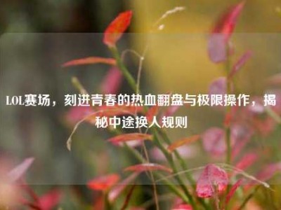 LOL赛场，刻进青春的热血翻盘与极限操作，揭秘中途换人规则