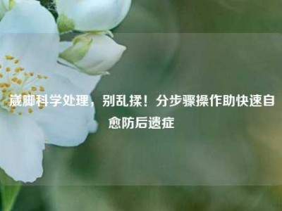 崴脚科学处理，别乱揉！分步骤操作助快速自愈防后遗症