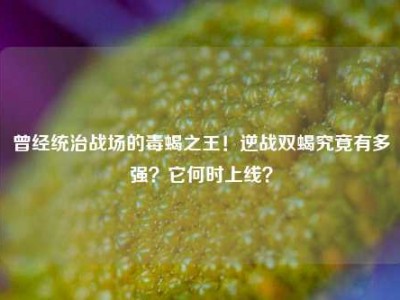 曾经统治战场的毒蝎之王！逆战双蝎究竟有多强？它何时上线？