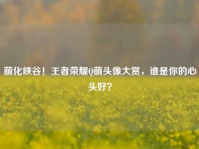 萌化峡谷！王者荣耀Q萌头像大赏，谁是你的心头好？