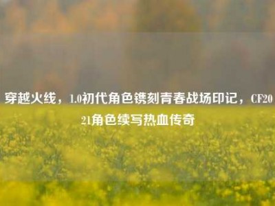 穿越火线，1.0初代角色镌刻青春战场印记，CF2021角色续写热血传奇