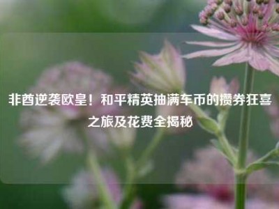 非酋逆袭欧皇！和平精英抽满车币的攒券狂喜之旅及花费全揭秘