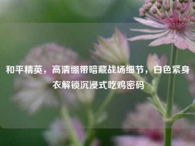 和平精英，高清绷带暗藏战场细节，白色紧身衣解锁沉浸式吃鸡密码