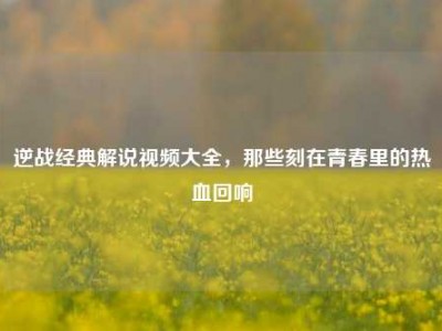 逆战经典解说视频大全，那些刻在青春里的热血回响
