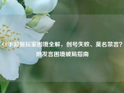 CF手游新玩家困境全解，创号失败、莫名禁言？附发言困境破局指南