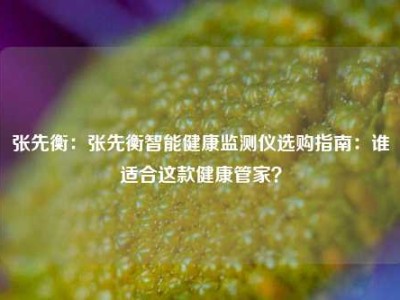 张先衡：张先衡智能健康监测仪选购指南：谁适合这款健康管家？