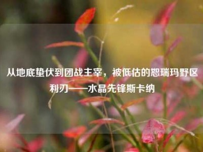 从地底蛰伏到团战主宰，被低估的恕瑞玛野区利刃——水晶先锋斯卡纳