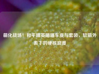 萌化战场！和平精英喵喵车皮与套装，软萌外表下的硬核浪漫