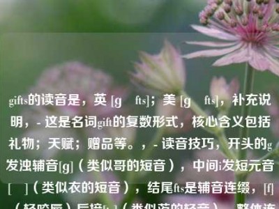 gifts的读音是，英 [ɡɪfts]；美 [ɡɪfts]，补充说明，- 这是名词gift的复数形式，核心含义包括礼物；天赋；赠品等。，- 读音技巧，开头的g发浊辅音[ɡ]（类似哥的短音），中间i发短元音[ɪ]（类似衣的短音），结尾fts是辅音连缀，[f]（轻咬唇）后接[ts]（类似茨的轻音），整体连读为[ɡɪfts]。
