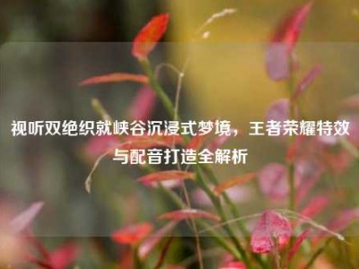 视听双绝织就峡谷沉浸式梦境，王者荣耀特效与配音打造全解析