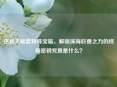 逆战天鲲套特殊宝箱，解锁深海巨兽之力的终极密钥究竟是什么？