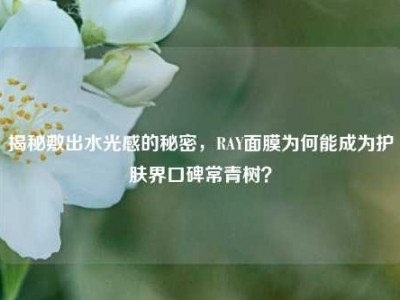 揭秘敷出水光感的秘密，RAY面膜为何能成为护肤界口碑常青树？