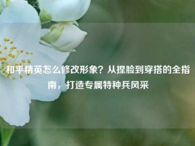 和平精英怎么修改形象？从捏脸到穿搭的全指南，打造专属特种兵风采