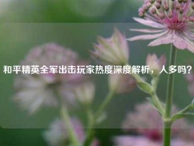 和平精英全军出击玩家热度深度解析，人多吗？