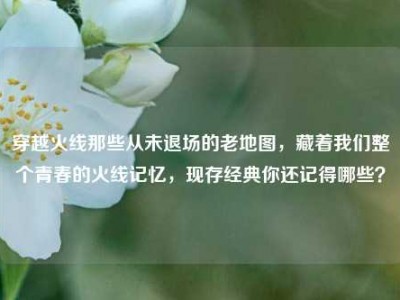 穿越火线那些从未退场的老地图，藏着我们整个青春的火线记忆，现存经典你还记得哪些？