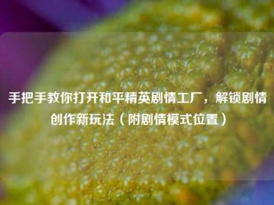 手把手教你打开和平精英剧情工厂，解锁剧情创作新玩法（附剧情模式位置）