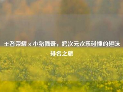 王者荣耀×小猪佩奇，跨次元欢乐碰撞的趣味排名之旅