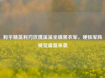 和平精英利刃玫瑰溪溪坐镇黑衣军，硬核军阵视觉盛宴来袭
