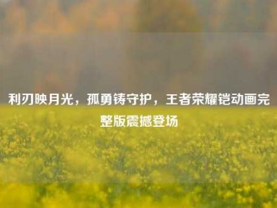 利刃映月光，孤勇铸守护，王者荣耀铠动画完整版震撼登场