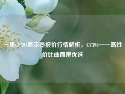 三星CF591显示器报价行情解析，CF396——高性价比曲面屏优选