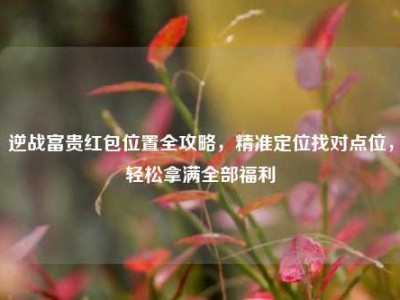 逆战富贵红包位置全攻略，精准定位找对点位，轻松拿满全部福利