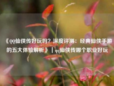 《QQ仙侠传好玩吗？深度评测：经典仙侠手游的五大体验解析》｜qq仙侠传哪个职业好玩
