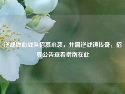 逆战燃血战队招募来袭，并肩逆战铸传奇，招募公告查看指南在此