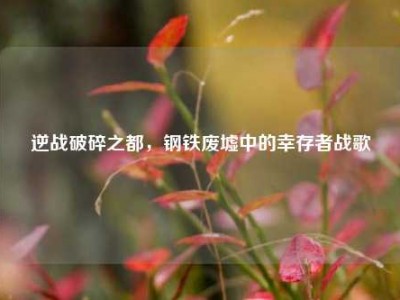 逆战破碎之都，钢铁废墟中的幸存者战歌