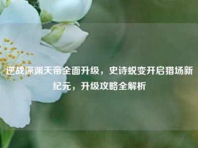 逆战深渊天帝全面升级，史诗蜕变开启猎场新纪元，升级攻略全解析