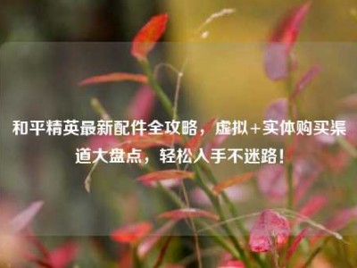 和平精英最新配件全攻略，虚拟+实体购买渠道大盘点，轻松入手不迷路！