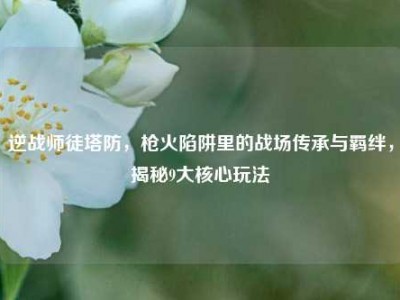 逆战师徒塔防，枪火陷阱里的战场传承与羁绊，揭秘9大核心玩法