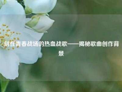 刻在青春战场的热血战歌——揭秘歌曲创作背景