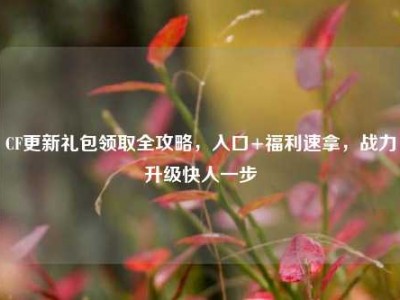 CF更新礼包领取全攻略，入口+福利速拿，战力升级快人一步