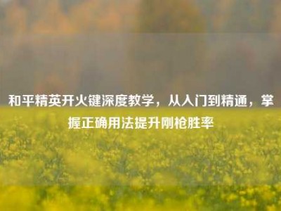 和平精英开火键深度教学，从入门到精通，掌握正确用法提升刚枪胜率