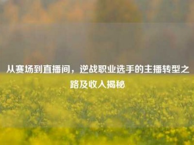 从赛场到直播间，逆战职业选手的主播转型之路及收入揭秘