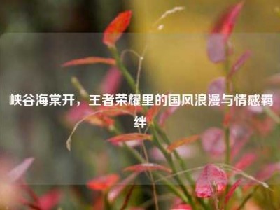 峡谷海棠开，王者荣耀里的国风浪漫与情感羁绊