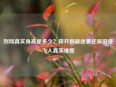 刘翔真实身高是多少？拨开数据迷雾还原田径飞人真实维度