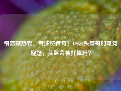 钢盔藏热爱，专注铸传奇！CSGO头盔哥的电竞疑题，头盔会被打掉吗？