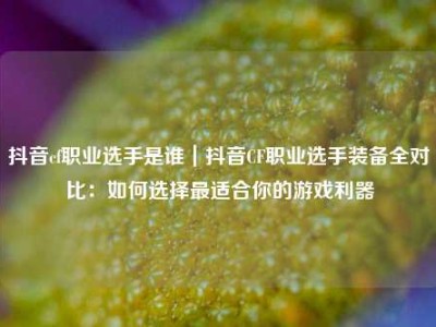 抖音cf职业选手是谁｜抖音CF职业选手装备全对比：如何选择最适合你的游戏利器