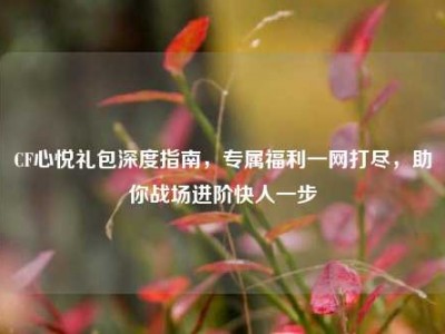 CF心悦礼包深度指南，专属福利一网打尽，助你战场进阶快人一步